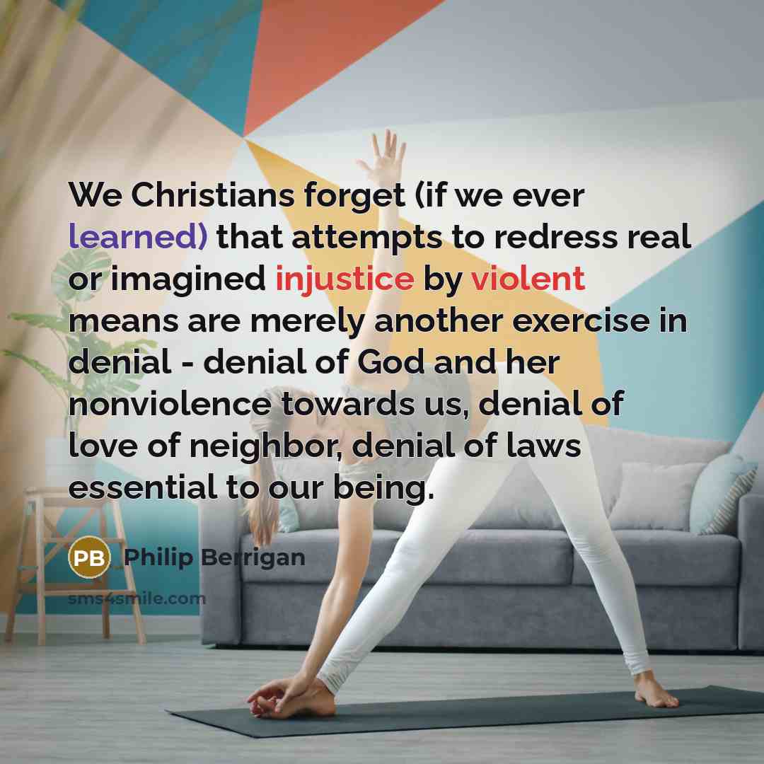 “We Christians forget (if we ever learned) that attempts to redress real or imagined injustice by violent means are merely another exercise in denial - denial of God and her nonviolence towards us, denial of love of neighbor, denial of laws essential to our being.” quote by Philip Berrigan