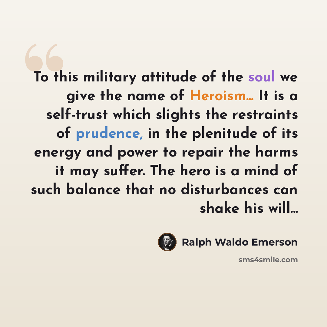 “To this military attitude of the soul we give the name of Heroism... It is a self-trust which slights the restraints of prudence, in the plenitude of its energy and power to repair the harms it may suffer. The hero is a mind of such balance that no disturbances can shake his will...” quote by Ralph Waldo Emerson