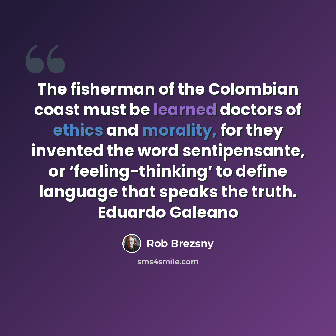 “The fisherman of the Colombian coast must be learned doctors of ethics and morality, for they invented the word sentipensante, or ‘feeling-thinking’ to define language that speaks the truth. Eduardo Galeano” quote by Rob Brezsny