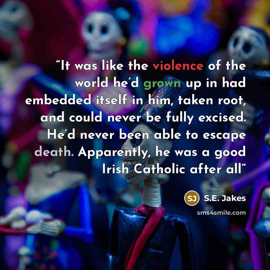 “It was like the violence of the world he’d grown up in had embedded itself in him, taken root, and could never be fully excised. He’d never been able to escape death. Apparently, he was a good Irish Catholic after all” quote by S.E. Jakes
