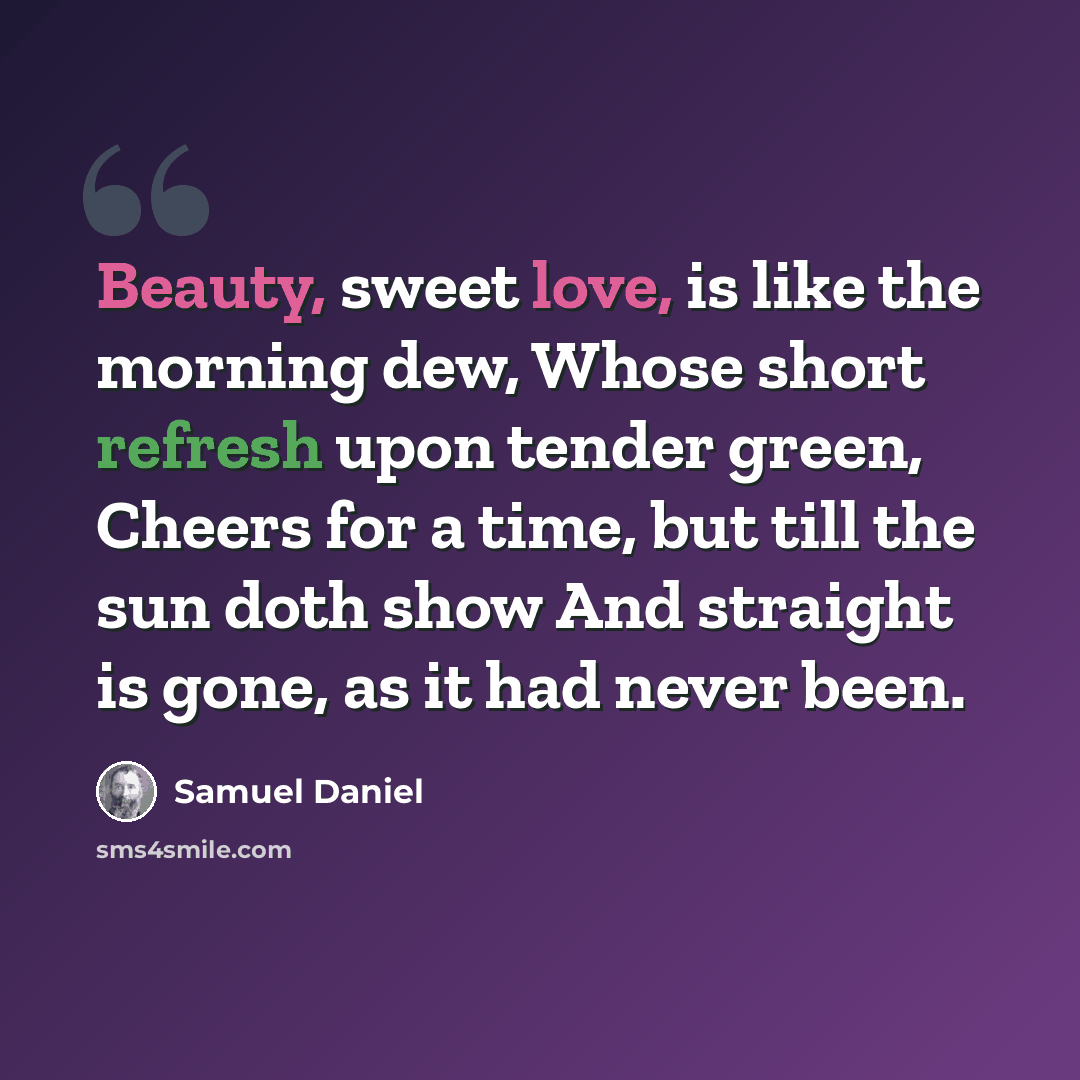 “Beauty, sweet love, is like the morning dew, Whose short refresh upon tender green, Cheers for a time, but till the sun doth show And straight is gone, as it had never been.” quote by Samuel Daniel