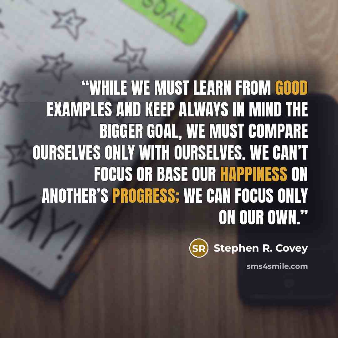 “While we must learn from good examples and keep always in mind the bigger goal, we must compare ourselves only with ourselves. We can’t focus or base our happiness on another’s progress; we can focus only on our own.” quote by Stephen R. Covey