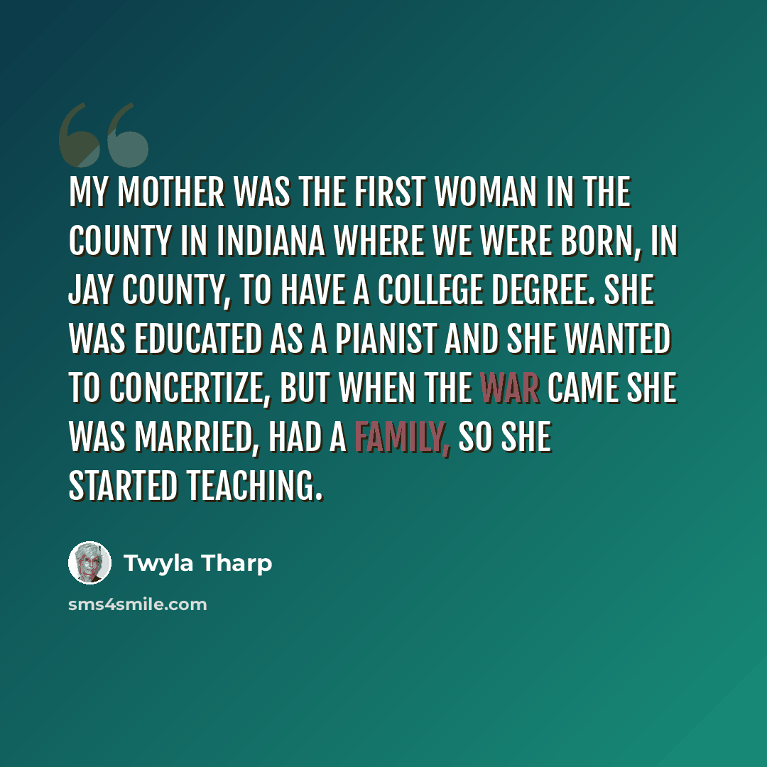 “My mother was the first woman in the county in Indiana where we were born, in Jay County, to have a college degree. She was educated as a pianist and she wanted to concertize, but when the war came she was married, had a family, so she started teaching.” quote by Twyla Tharp