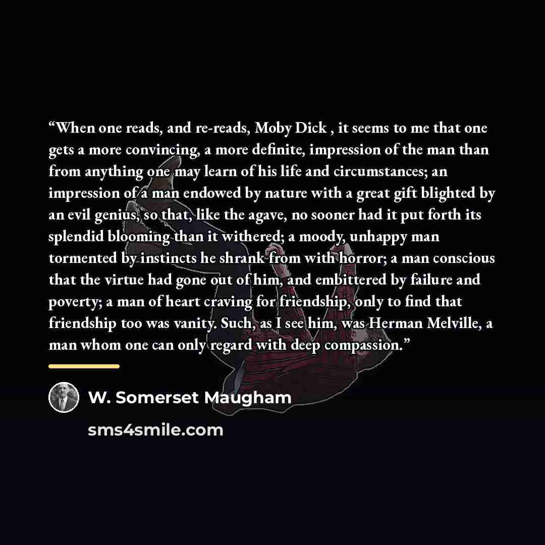 “When one reads, and re-reads, Moby Dick , it seems to me that one gets a more convincing, a more definite, impression of the man than from anything one may learn of his life and circumstances; an impression of a man endowed by nature with a great gift blighted by an evil genius, so that, like the…” quote by W. Somerset Maugham