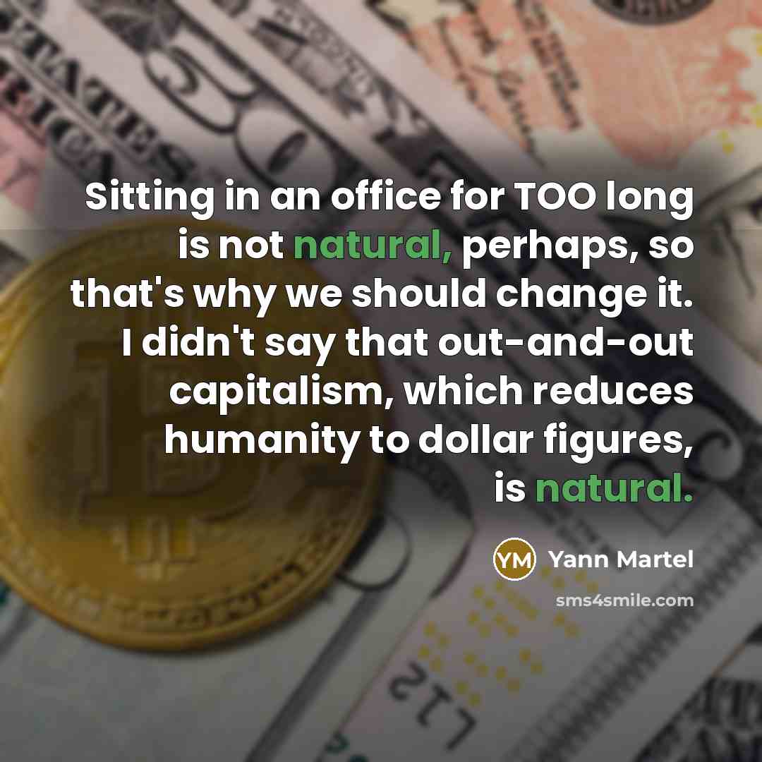 “Sitting in an office for TOO long is not natural, perhaps, so that's why we should change it. I didn't say that out-and-out capitalism, which reduces humanity to dollar figures, is natural.” quote by Yann Martel