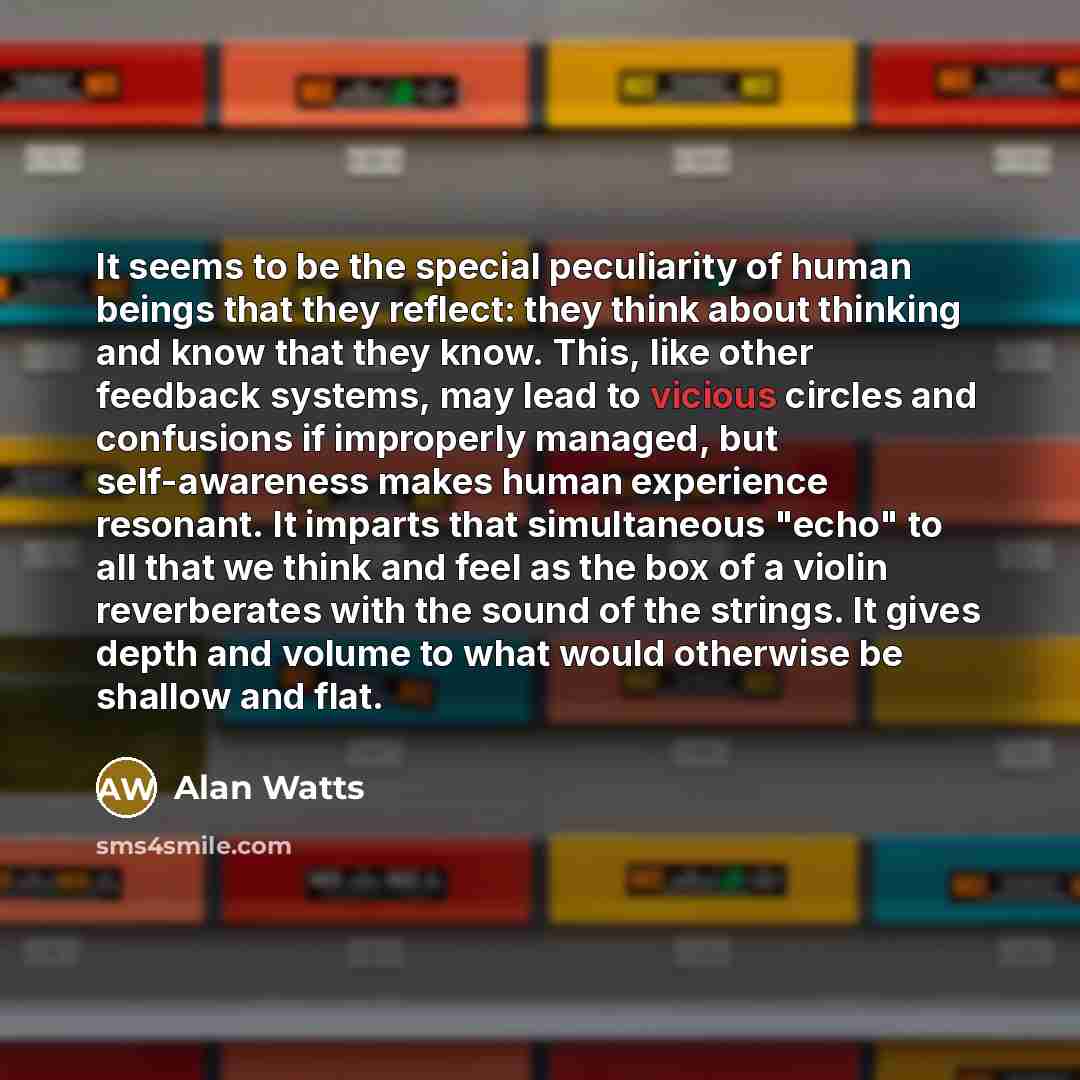 “It seems to be the special peculiarity of human beings that they reflect: they think about thinking and know that they know. This, like other feedback systems, may lead to vicious circles and confusions if improperly managed, but self-awareness makes human experience resonant. It imparts that…” quote by Alan Watts