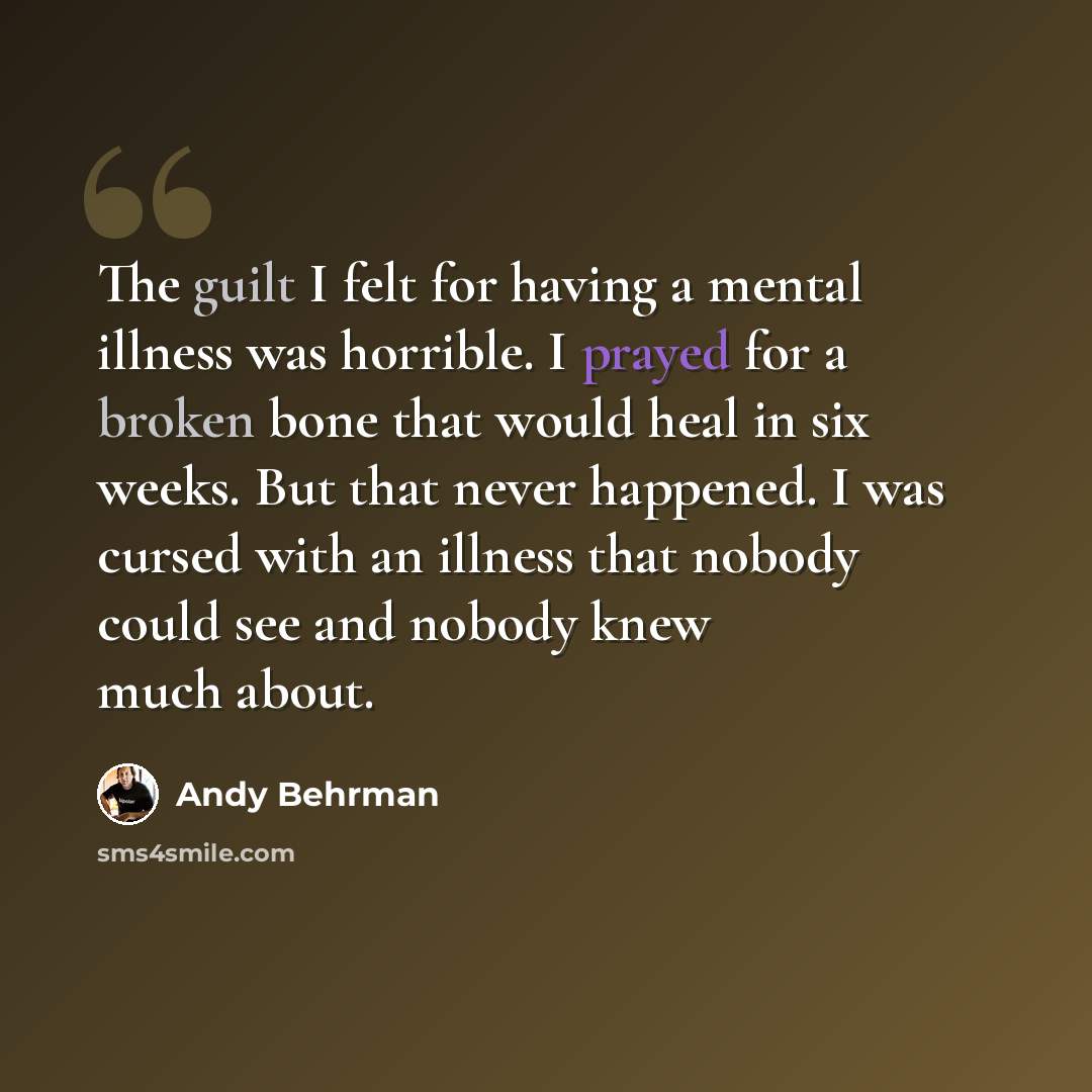 “The guilt I felt for having a mental illness was horrible. I prayed for a broken bone that would heal in six weeks. But that never happened. I was cursed with an illness that nobody could see and nobody knew much about.” quote by Andy Behrman