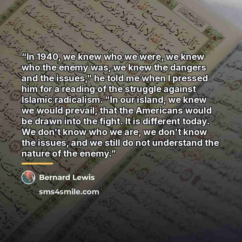 “In 1940, we knew who we were, we knew who the enemy was, we knew the dangers and the issues," he told me when I pressed him for a reading of the struggle against Islamic radicalism. "In our island, we knew we would prevail, that the Americans would be drawn into the fight. It is different today…” quote by Bernard Lewis