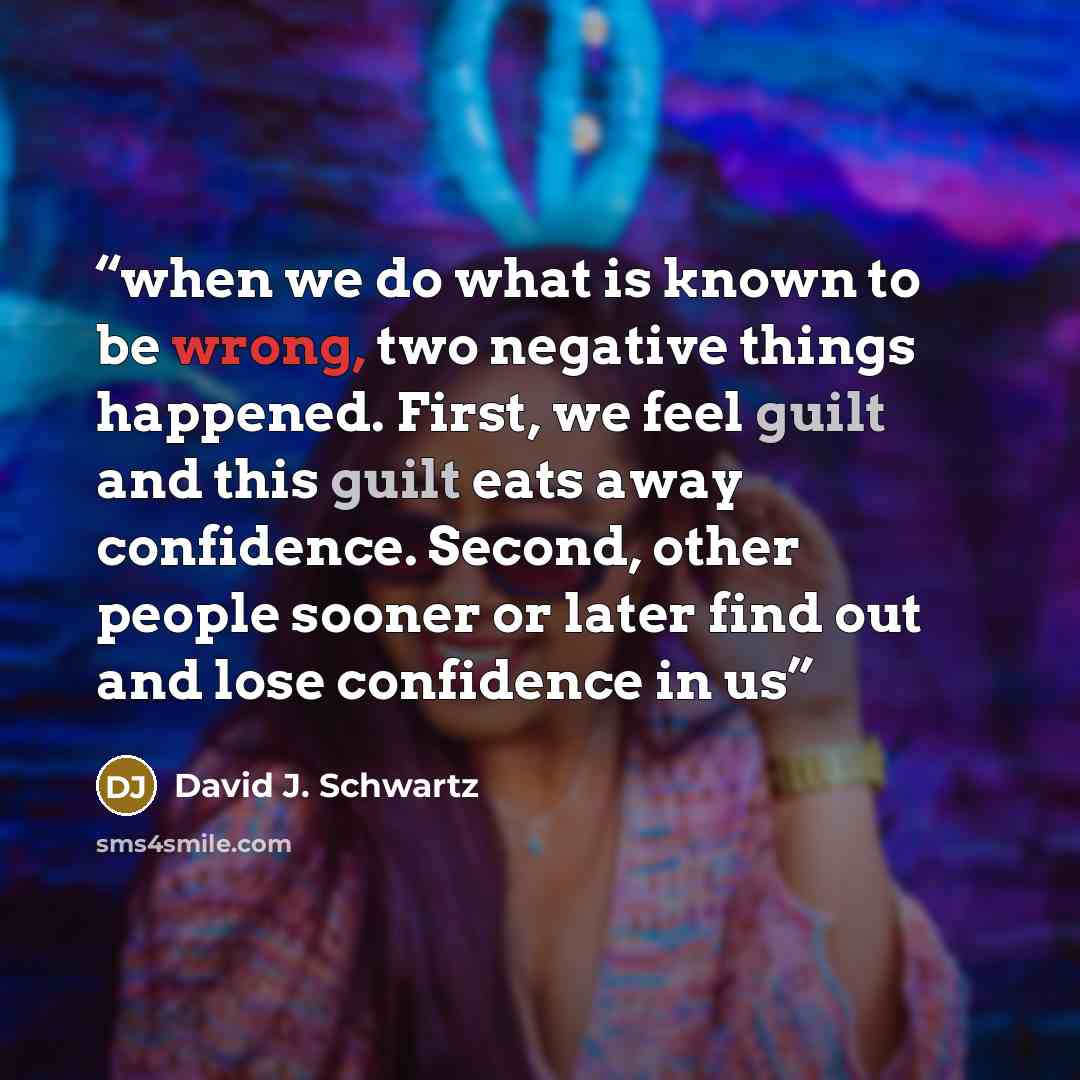 “when we do what is known to be wrong, two negative things happened. First, we feel guilt and this guilt eats away confidence. Second, other people sooner or later find out and lose confidence in us” quote by David J. Schwartz