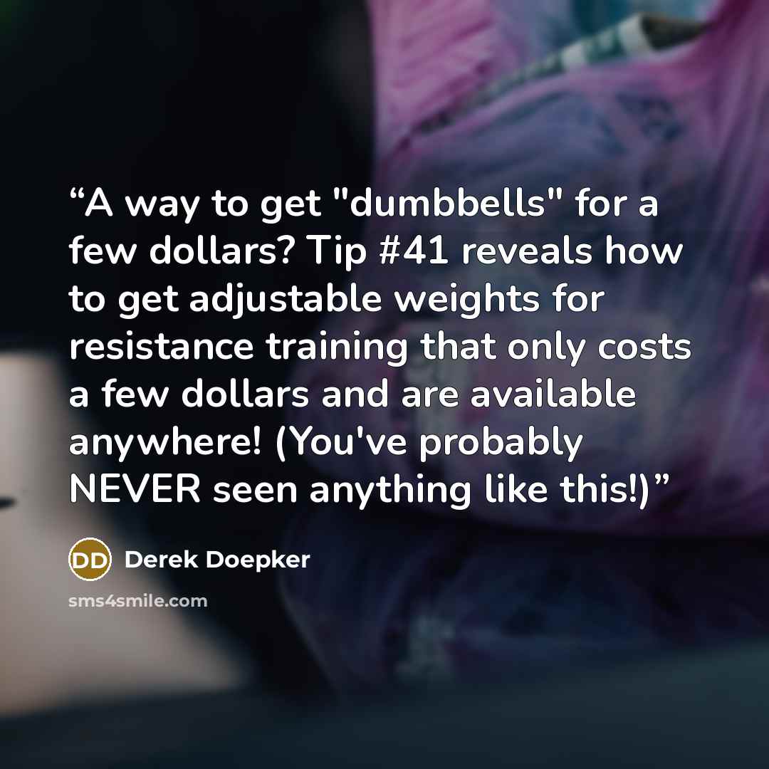 “A way to get "dumbbells" for a few dollars? Tip #41 reveals how to get adjustable weights for resistance training that only costs a few dollars and are available anywhere! (You've probably NEVER seen anything like this!)” quote by Derek Doepker