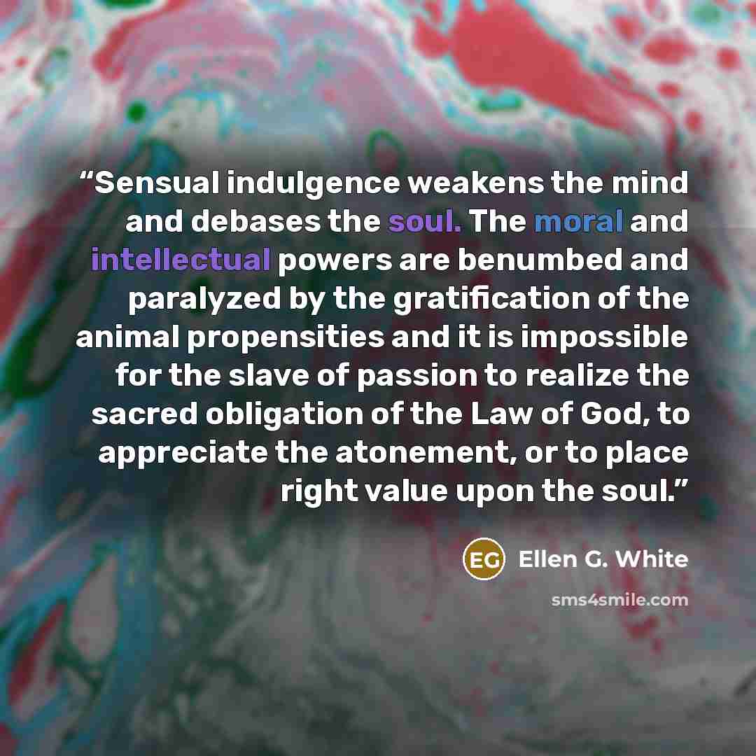 “Sensual indulgence weakens the mind and debases the soul. The moral and intellectual powers are benumbed and paralyzed by the gratification of the animal propensities and it is impossible for the slave of passion to realize the sacred obligation of the Law of God, to appreciate the atonement, or…” quote by Ellen G. White
