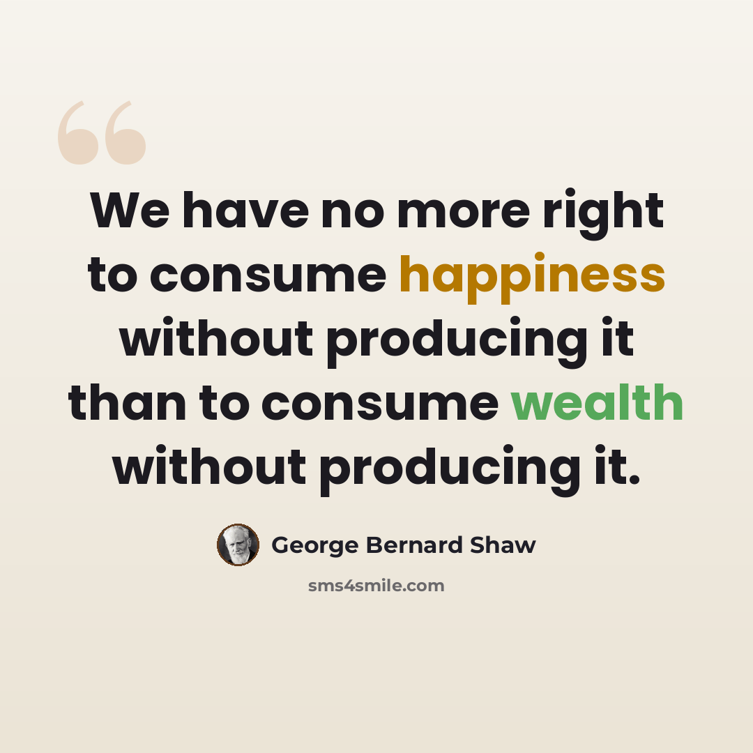 “We have no more right to consume happiness without producing it than to consume wealth without producing it.” quote by George Bernard Shaw