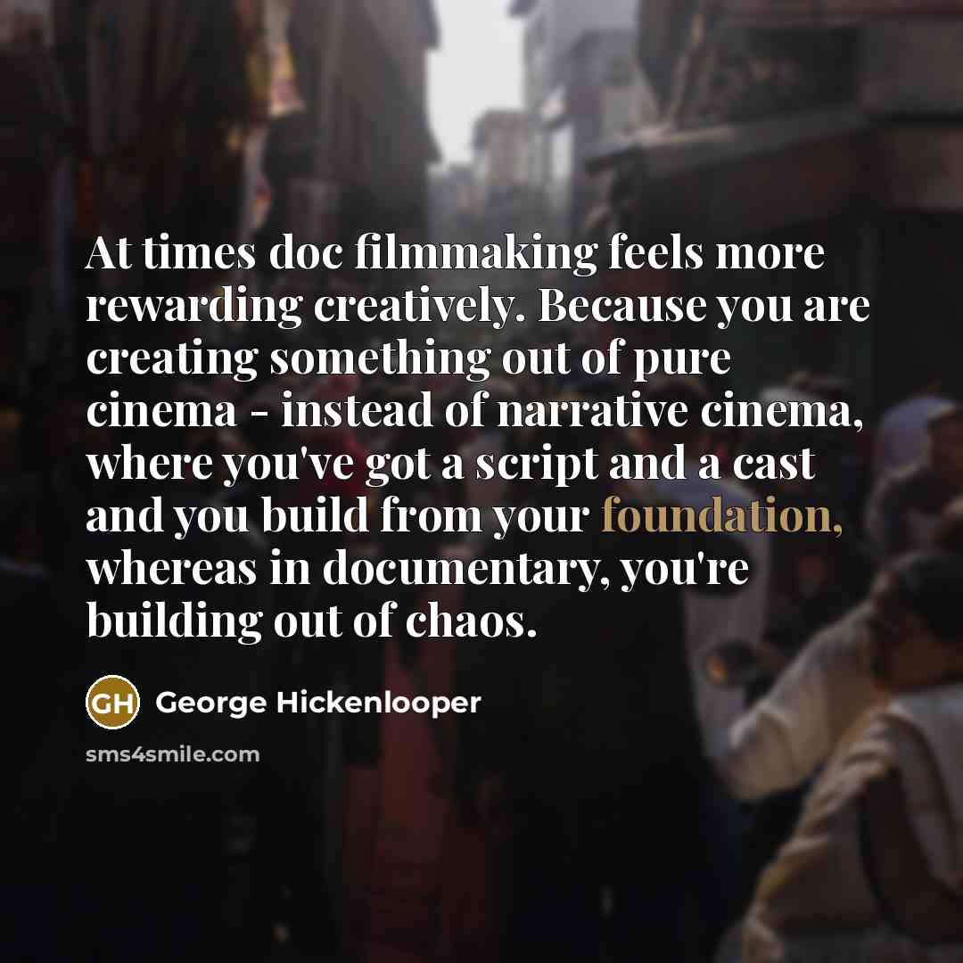 “At times doc filmmaking feels more rewarding creatively. Because you are creating something out of pure cinema - instead of narrative cinema, where you've got a script and a cast and you build from your foundation, whereas in documentary, you're building out of chaos.” quote by George Hickenlooper