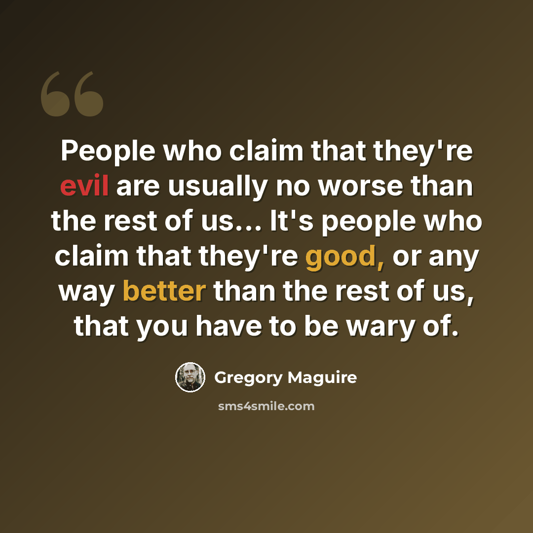 “People who claim that they're evil are usually no worse than the rest of us... It's people who claim that they're good, or any way better than the rest of us, that you have to be wary of.” quote by Gregory Maguire
