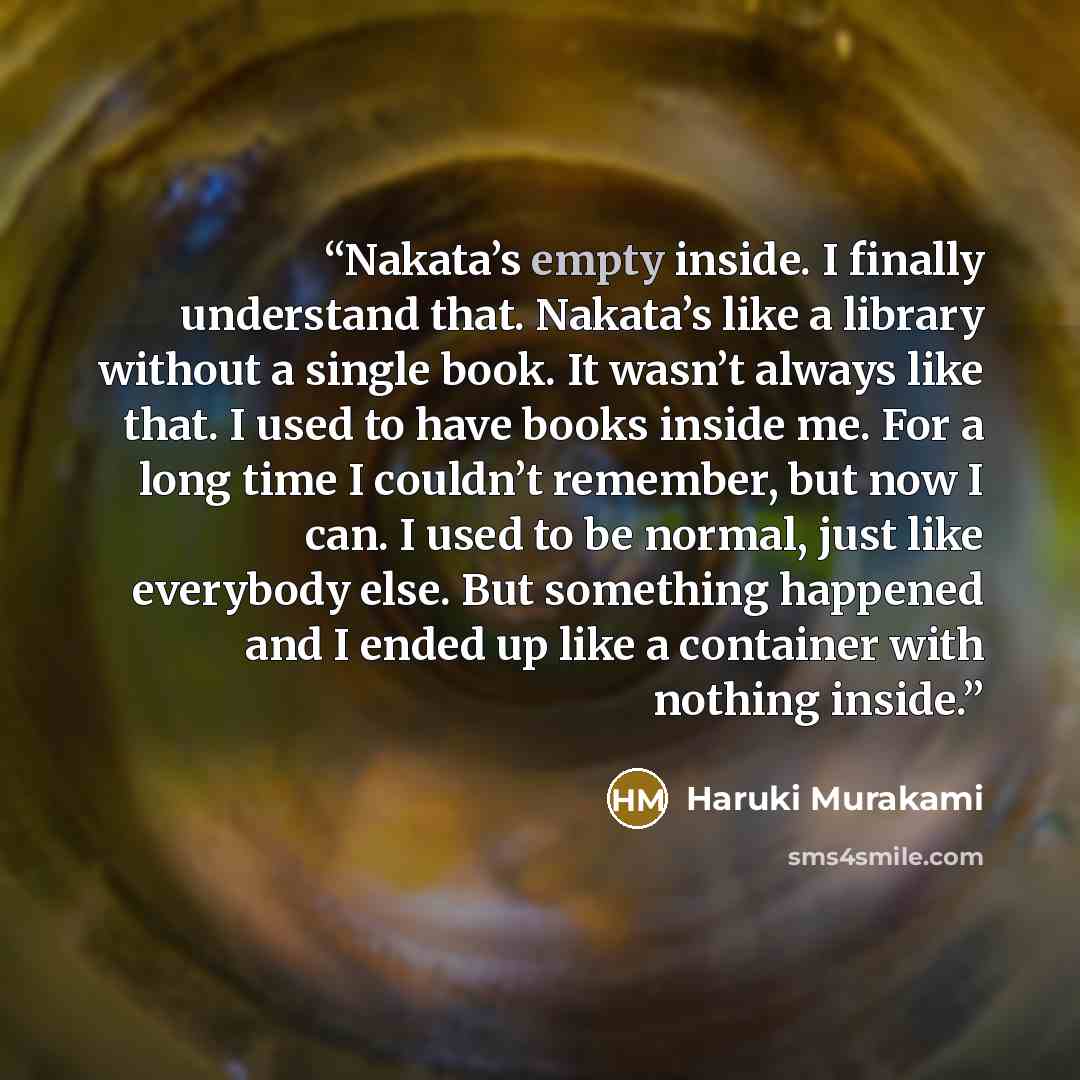 “Nakata’s empty inside. I finally understand that. Nakata’s like a library without a single book. It wasn’t always like that. I used to have books inside me. For a long time I couldn’t remember, but now I can. I used to be normal, just like everybody else. But something happened and I ended up like…” quote by Haruki Murakami