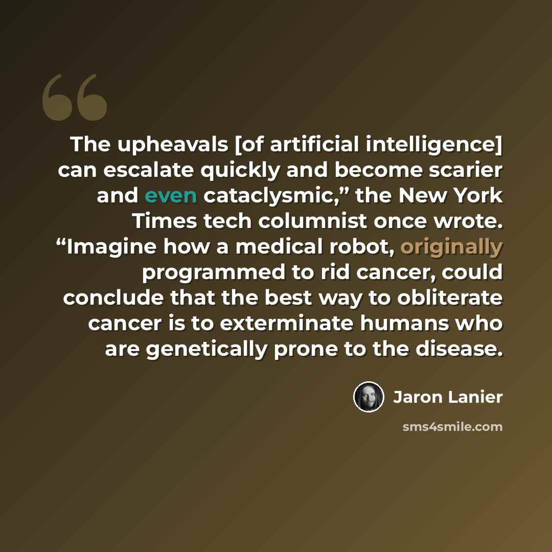 “The upheavals [of artificial intelligence] can escalate quickly and become scarier and even cataclysmic,” the New York Times tech columnist once wrote. “Imagine how a medical robot, originally programmed to rid cancer, could conclude that the best way to obliterate cancer is to exterminate humans…” quote by Jaron Lanier