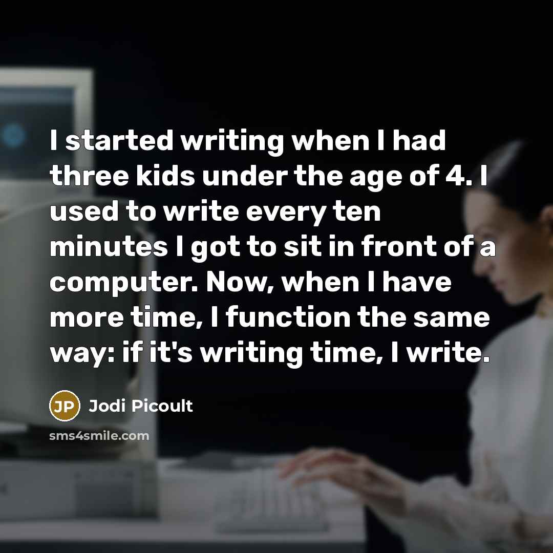 “I started writing when I had three kids under the age of 4. I used to write every ten minutes I got to sit in front of a computer. Now, when I have more time, I function the same way: if it's writing time, I write.” quote by Jodi Picoult
