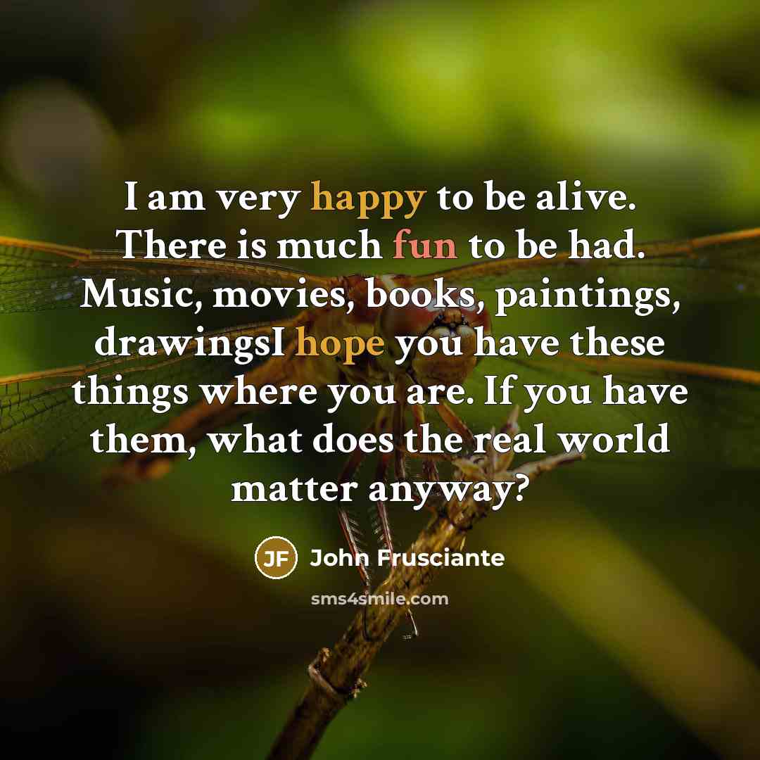 “I am very happy to be alive. There is much fun to be had. Music, movies, books, paintings, drawingsI hope you have these things where you are. If you have them, what does the real world matter anyway?” quote by John Frusciante