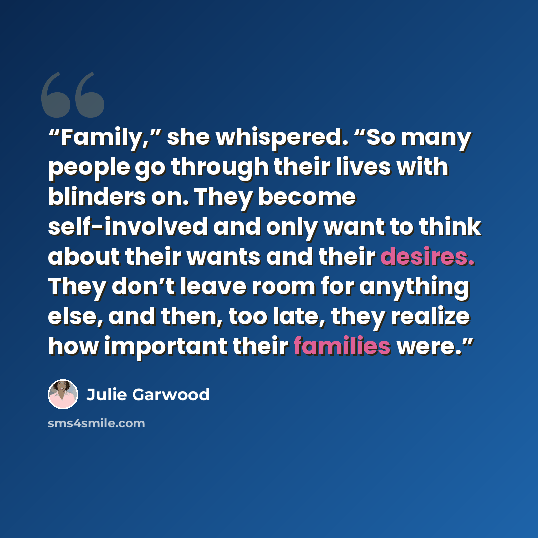 “Family,” she whispered. “So many people go through their lives with blinders on. They become self-involved and only want to think about their wants and their desires. They don’t leave room for anything else, and then, too late, they realize how important their families were.” quote by Julie Garwood