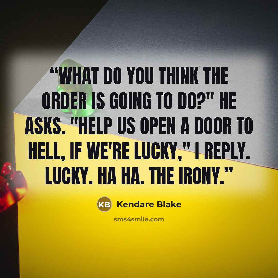 “What do you think the Order is going to do?" he asks. "Help us open a door to Hell, if we're lucky," I reply. Lucky. Ha ha. The irony.” quote by Kendare Blake