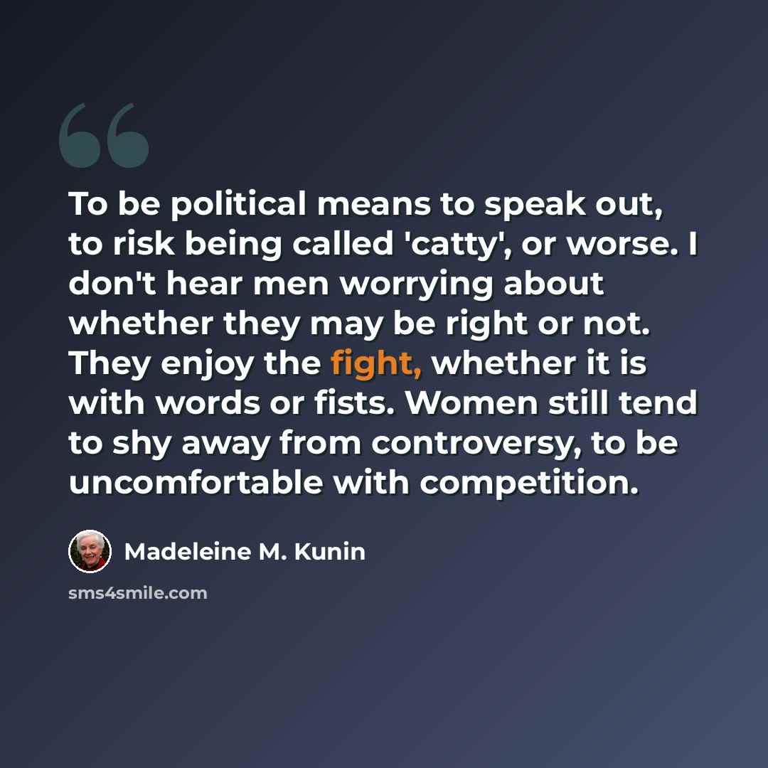 “To be political means to speak out, to risk being called 'catty', or worse. I don't hear men worrying about whether they may be right or not. They enjoy the fight, whether it is with words or fists. Women still tend to shy away from controversy, to be uncomfortable with competition.” quote by Madeleine M. Kunin