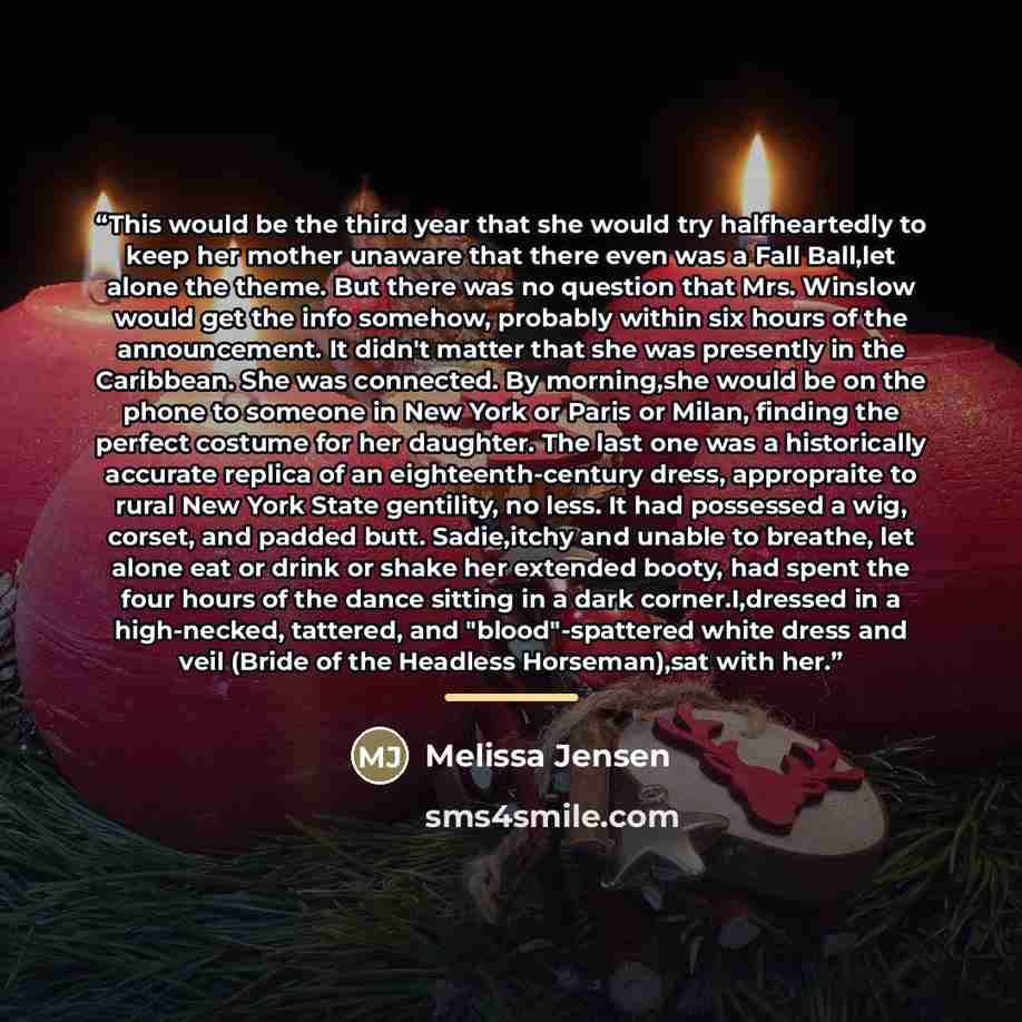 “This would be the third year that she would try halfheartedly to keep her mother unaware that there even was a Fall Ball,let alone the theme. But there was no question that Mrs. Winslow would get the info somehow, probably within six hours of the announcement. It didn't matter that she was…” quote by Melissa Jensen