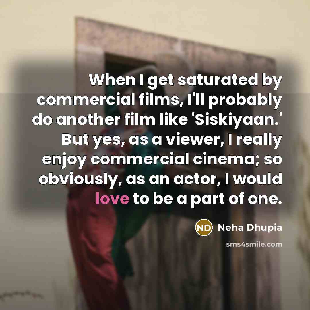 “When I get saturated by commercial films, I'll probably do another film like 'Siskiyaan.' But yes, as a viewer, I really enjoy commercial cinema; so obviously, as an actor, I would love to be a part of one.” quote by Neha Dhupia