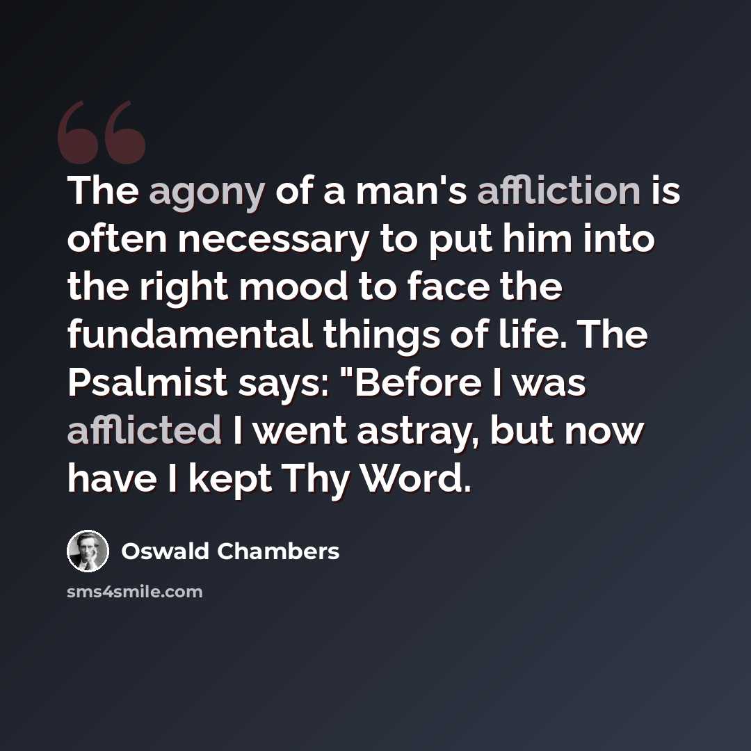 “The agony of a man's affliction is often necessary to put him into the right mood to face the fundamental things of life. The Psalmist says: "Before I was afflicted I went astray, but now have I kept Thy Word.” quote by Oswald Chambers