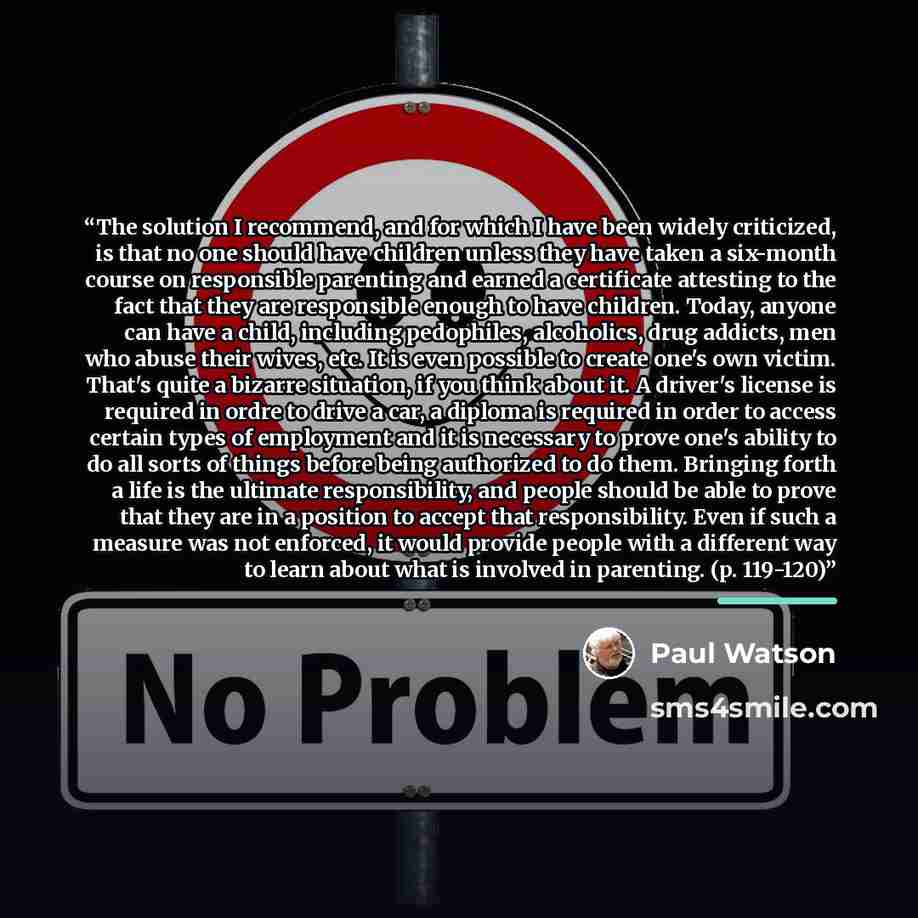 “The solution I recommend, and for which I have been widely criticized, is that no one should have children unless they have taken a six-month course on responsible parenting and earned a certificate attesting to the fact that they are responsible enough to have children. Today, anyone can have a…” quote by Paul Watson