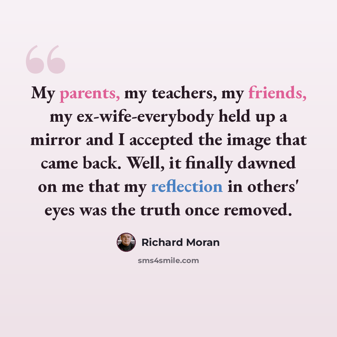 “My parents, my teachers, my friends, my ex-wife-everybody held up a mirror and I accepted the image that came back. Well, it finally dawned on me that my reflection in others' eyes was the truth once removed.” quote by Richard Moran