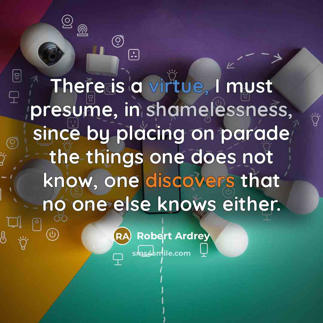 “There is a virtue, I must presume, in shamelessness, since by placing on parade the things one does not know, one discovers that no one else knows either.” quote by Robert Ardrey