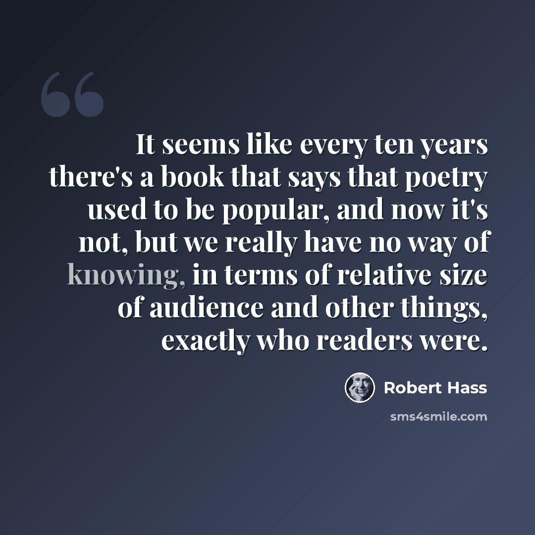 “It seems like every ten years there's a book that says that poetry used to be popular, and now it's not, but we really have no way of knowing, in terms of relative size of audience and other things, exactly who readers were.” quote by Robert Hass