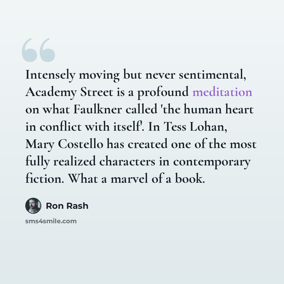 “Intensely moving but never sentimental, Academy Street is a profound meditation on what Faulkner called 'the human heart in conflict with itself'. In Tess Lohan, Mary Costello has created one of the most fully realized characters in contemporary fiction. What a marvel of a book.” quote by Ron Rash