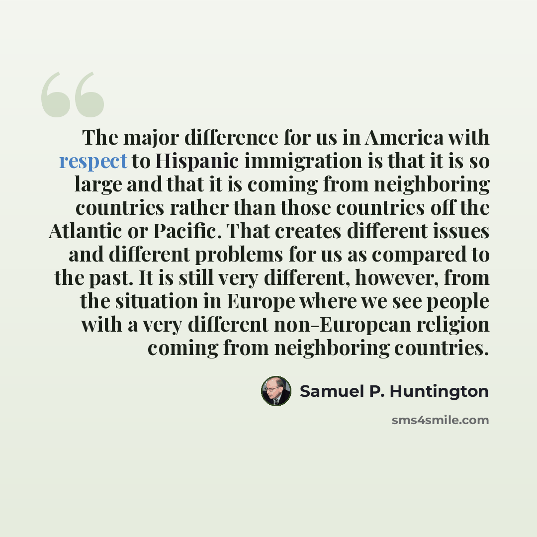 “The major difference for us in America with respect to Hispanic immigration is that it is so large and that it is coming from neighboring countries rather than those countries off the Atlantic or Pacific. That creates different issues and different problems for us as compared to the past. It is…” quote by Samuel P. Huntington