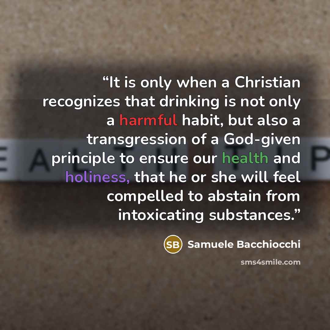 “It is only when a Christian recognizes that drinking is not only a harmful habit, but also a transgression of a God-given principle to ensure our health and holiness, that he or she will feel compelled to abstain from intoxicating substances.” quote by Samuele Bacchiocchi