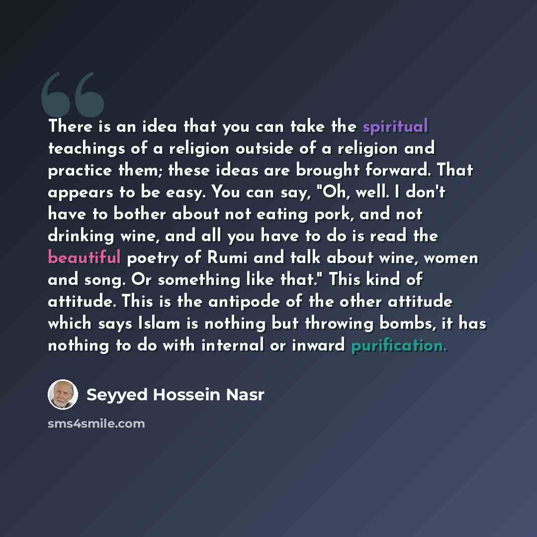 “There is an idea that you can take the spiritual teachings of a religion outside of a religion and practice them; these ideas are brought forward. That appears to be easy. You can say, "Oh, well. I don't have to bother about not eating pork, and not drinking wine, and all you have to do is read…” quote by Seyyed Hossein Nasr