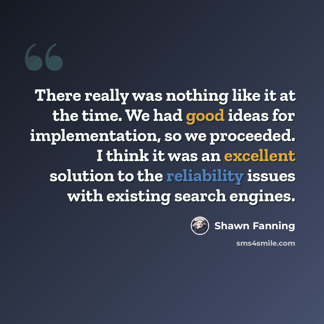 “There really was nothing like it at the time. We had good ideas for implementation, so we proceeded. I think it was an excellent solution to the reliability issues with existing search engines.” quote by Shawn Fanning