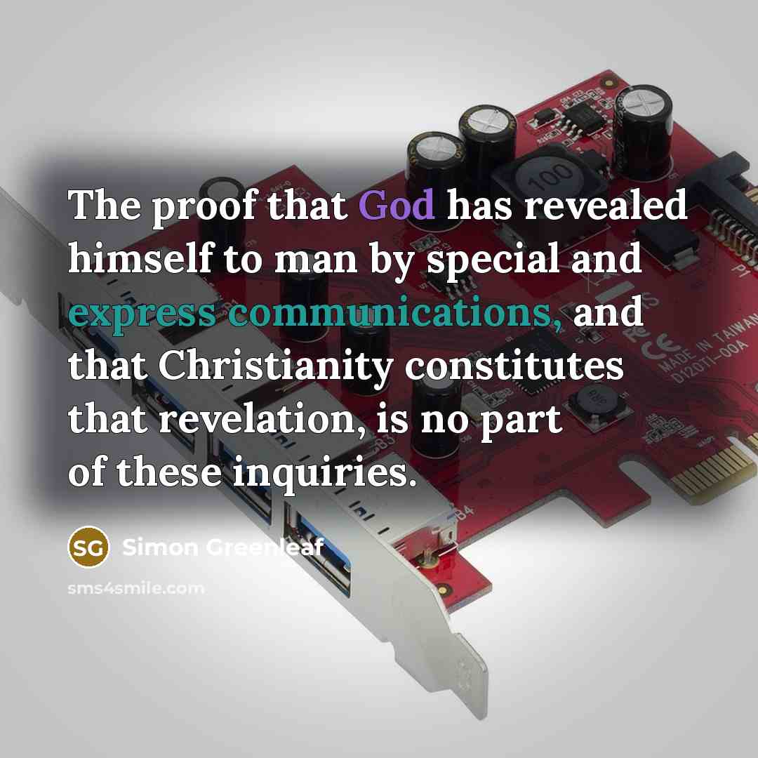 “The proof that God has revealed himself to man by special and express communications, and that Christianity constitutes that revelation, is no part of these inquiries.” quote by Simon Greenleaf