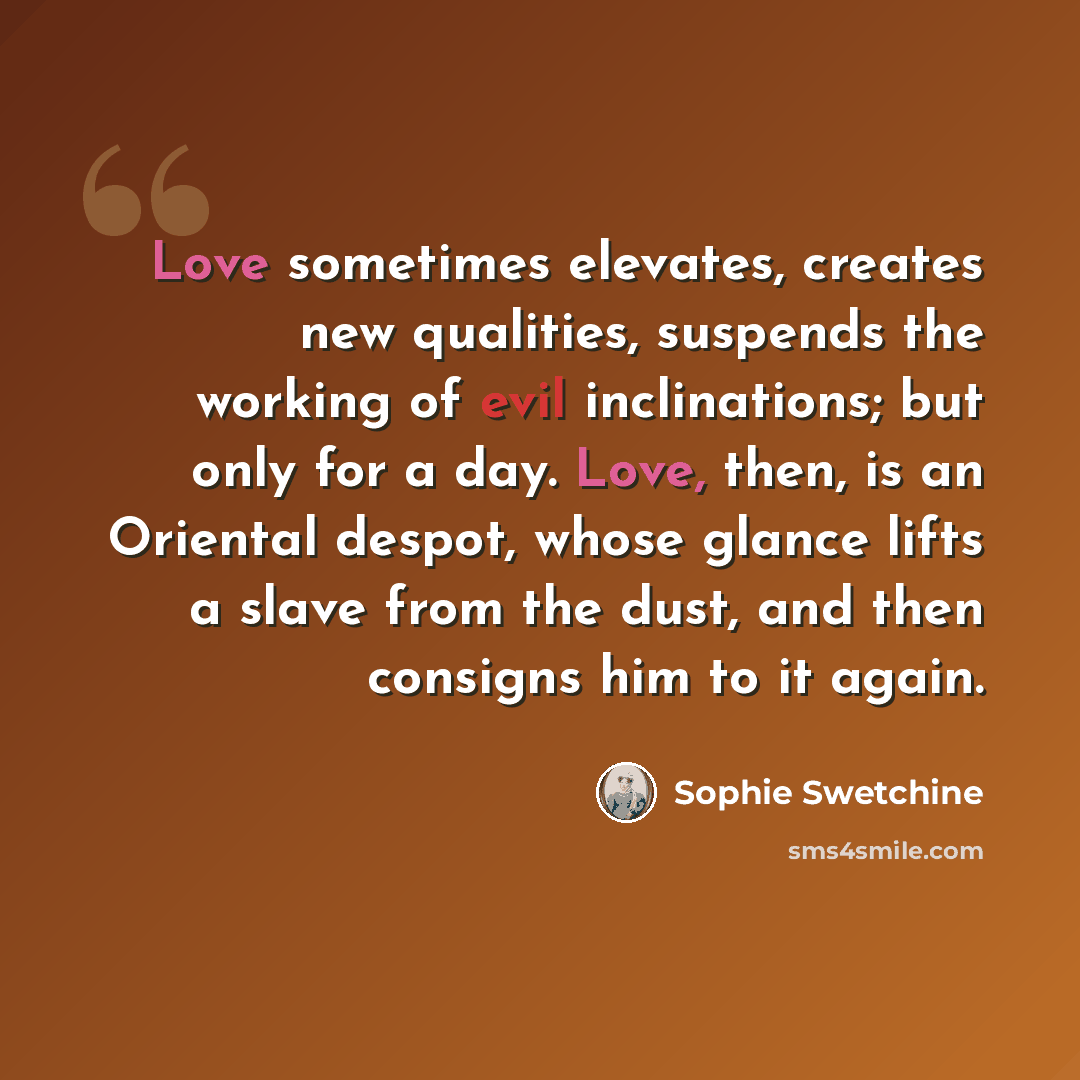 “Love sometimes elevates, creates new qualities, suspends the working of evil inclinations; but only for a day. Love, then, is an Oriental despot, whose glance lifts a slave from the dust, and then consigns him to it again.” quote by Sophie Swetchine