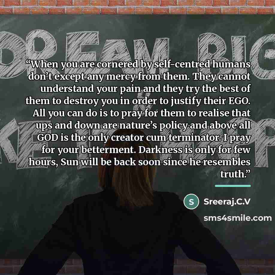 “When you are cornered by self-centred humans don’t except any mercy from them. They cannot understand your pain and they try the best of them to destroy you in order to justify their EGO. All you can do is to pray for them to realise that ups and down are nature’s policy and above all GOD is the…” quote by Sreeraj.C.V