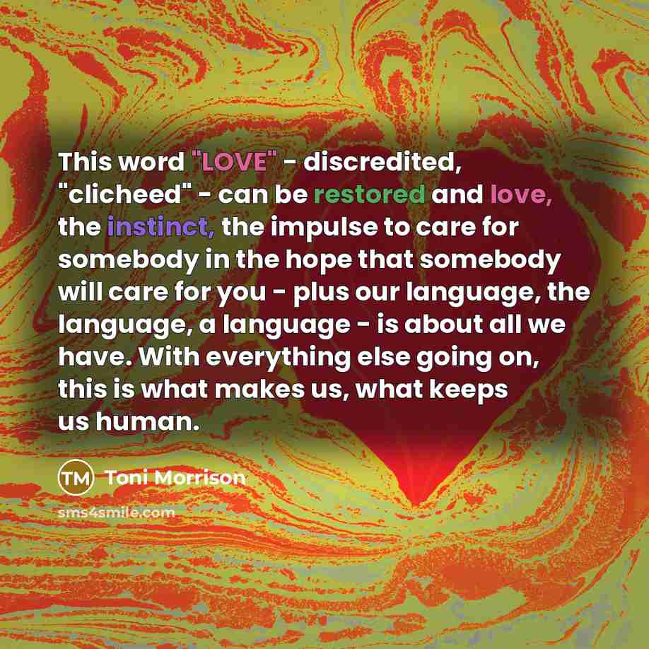 “This word "LOVE" - discredited, "clicheed" - can be restored and love, the instinct, the impulse to care for somebody in the hope that somebody will care for you - plus our language, the language, a language - is about all we have. With everything else going on, this is what makes us, what keeps…” quote by Toni Morrison