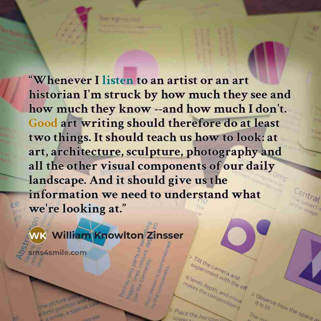 “Whenever I listen to an artist or an art historian I'm struck by how much they see and how much they know --and how much I don't. Good art writing should therefore do at least two things. It should teach us how to look: at art, architecture, sculpture, photography and all the other visual…” quote by William Knowlton Zinsser