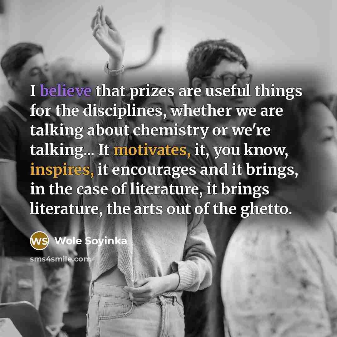 “I believe that prizes are useful things for the disciplines, whether we are talking about chemistry or we're talking... It motivates, it, you know, inspires, it encourages and it brings, in the case of literature, it brings literature, the arts out of the ghetto.” quote by Wole Soyinka