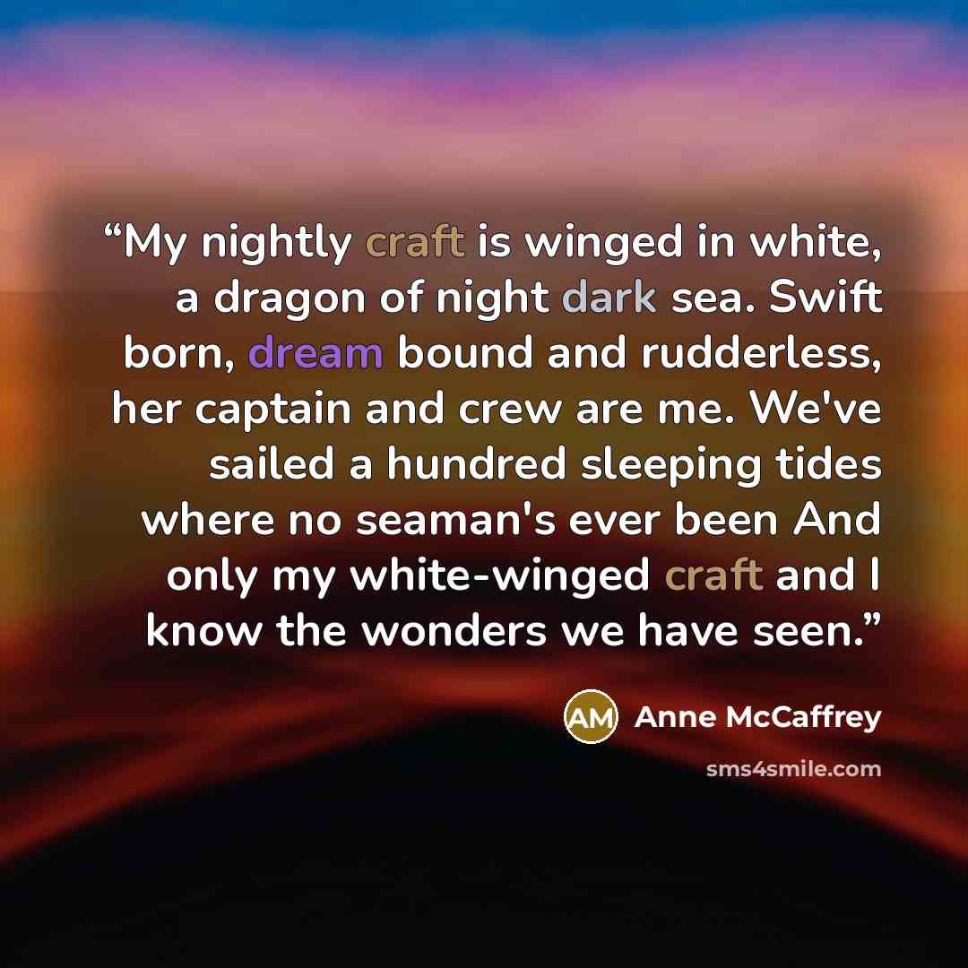 “My nightly craft is winged in white, a dragon of night dark sea. Swift born, dream bound and rudderless, her captain and crew are me. We've sailed a hundred sleeping tides where no seaman's ever been And only my white-winged craft and I know the wonders we have seen.” quote by Anne McCaffrey