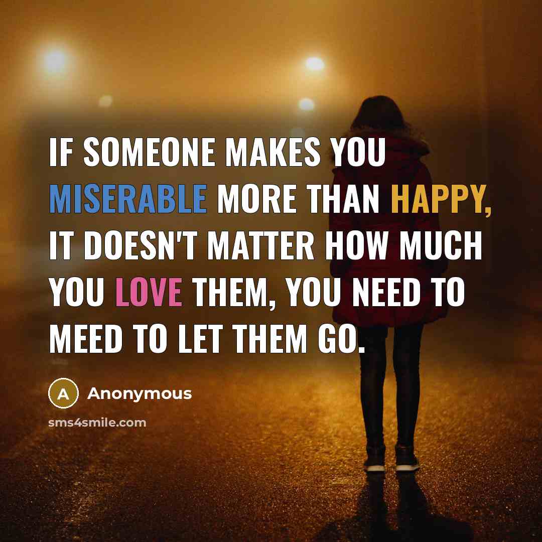“If someone makes you miserable more than happy, it doesn't matter how much you love them, you need to meed to let them go.” quote by Anonymous