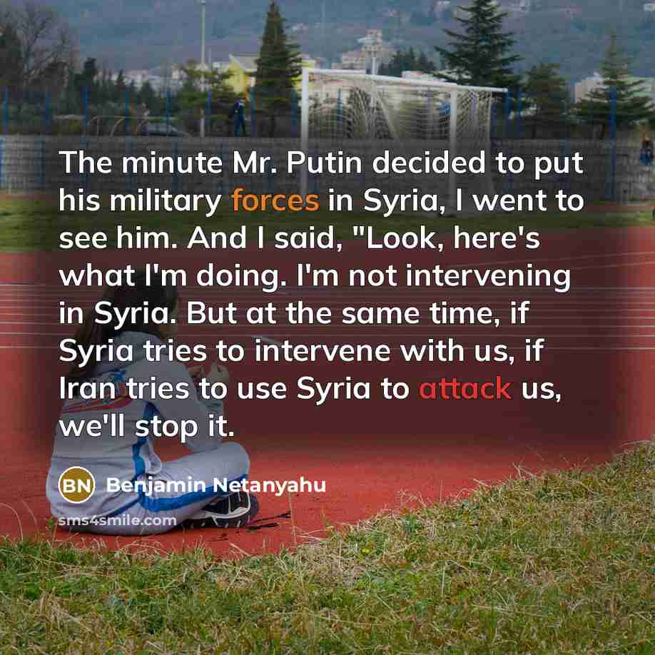 “The minute Mr. Putin decided to put his military forces in Syria, I went to see him. And I said, "Look, here's what I'm doing. I'm not intervening in Syria. But at the same time, if Syria tries to intervene with us, if Iran tries to use Syria to attack us, we'll stop it.” quote by Benjamin Netanyahu
