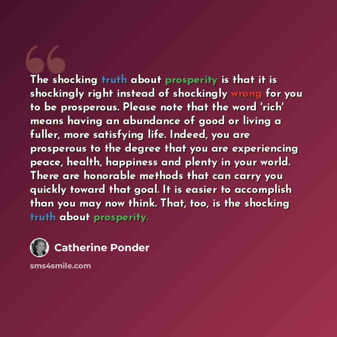 “The shocking truth about prosperity is that it is shockingly right instead of shockingly wrong for you to be prosperous. Please note that the word 'rich' means having an abundance of good or living a fuller, more satisfying life. Indeed, you are prosperous to the degree that you are experiencing…” quote by Catherine Ponder
