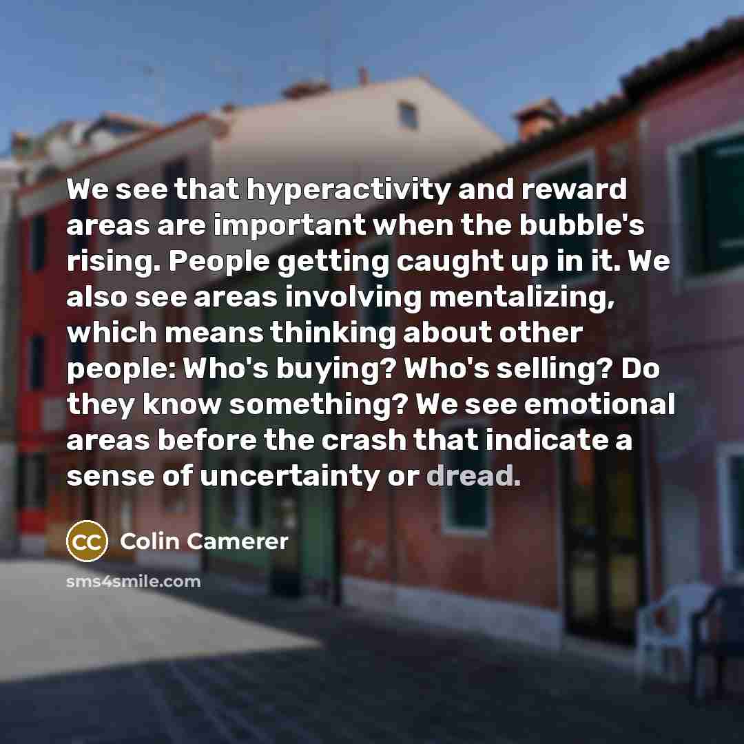 “We see that hyperactivity and reward areas are important when the bubble's rising. People getting caught up in it. We also see areas involving mentalizing, which means thinking about other people: Who's buying? Who's selling? Do they know something? We see emotional areas before the crash that…” quote by Colin Camerer