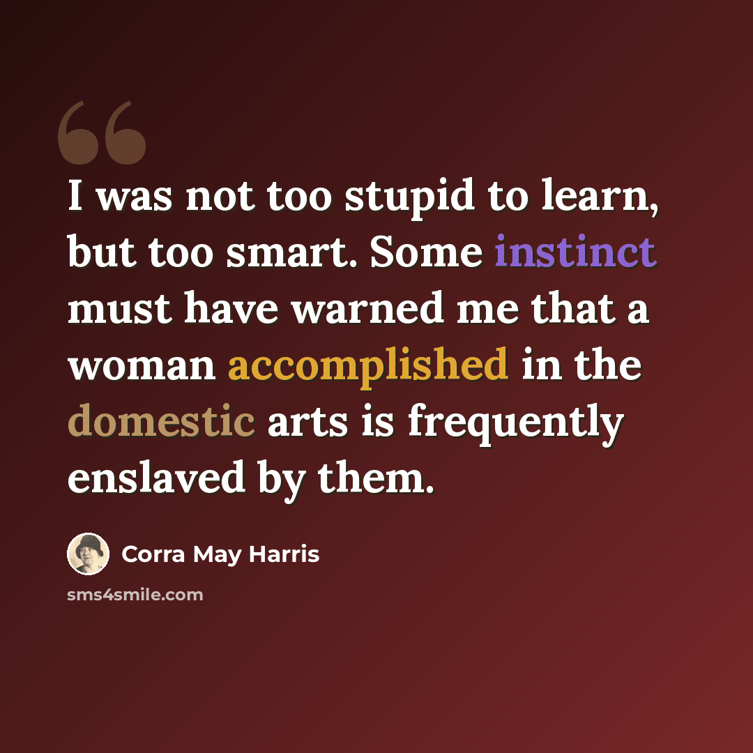 “I was not too stupid to learn, but too smart. Some instinct must have warned me that a woman accomplished in the domestic arts is frequently enslaved by them.” quote by Corra May Harris