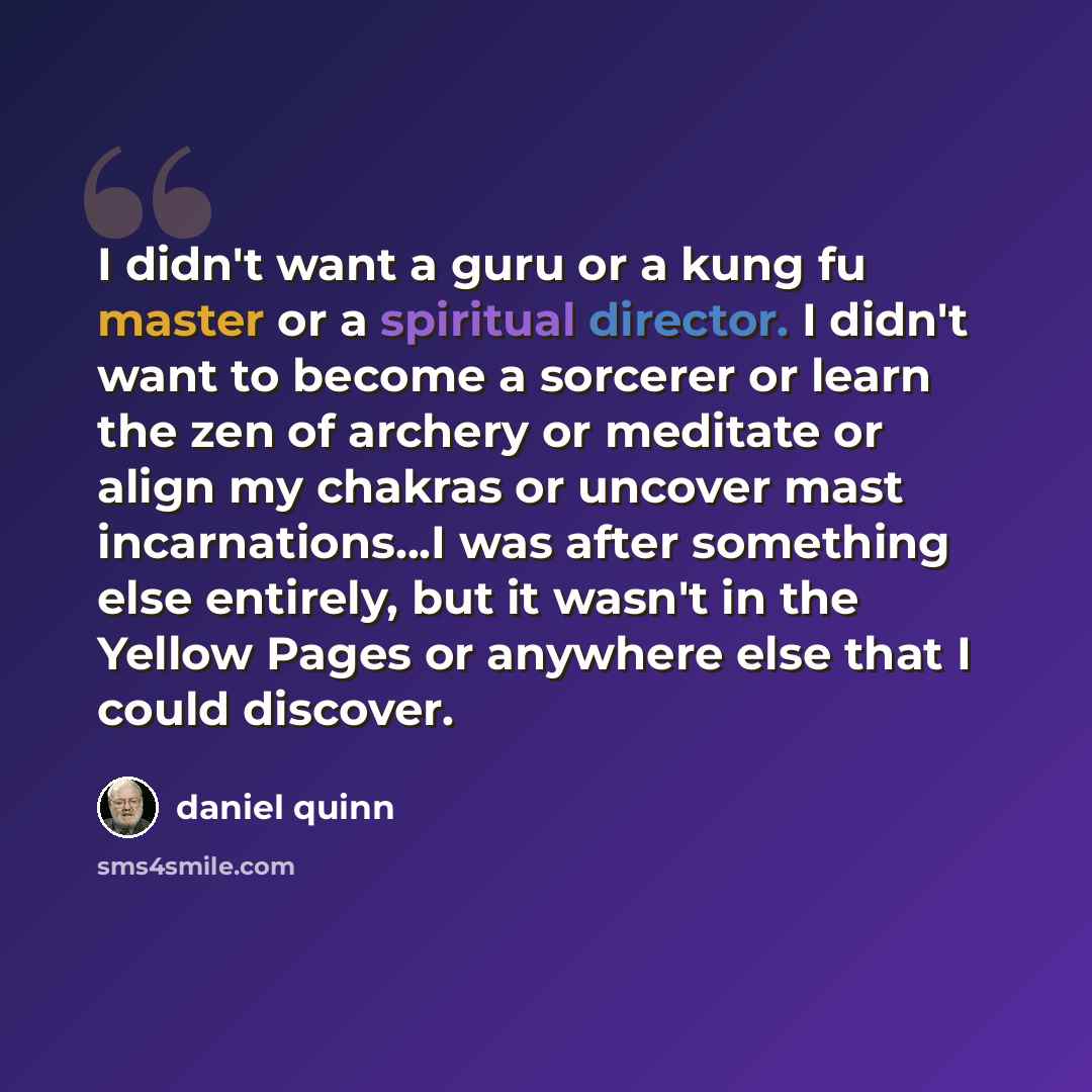 “I didn't want a guru or a kung fu master or a spiritual director. I didn't want to become a sorcerer or learn the zen of archery or meditate or align my chakras or uncover mast incarnations...I was after something else entirely, but it wasn't in the Yellow Pages or anywhere else that I could…” quote by Daniel Quinn